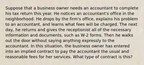 Suppose that a business owner needs an accountant to complete his tax return this year. He notices an accountant's office in the neighborhood. He drops by the firm's office, explains his problem to an accountant, and learns what fees will be charged. The next day, he returns and gives the receptionist all of the necessary information and documents, such as W-2 forms. Then he walks out the door without saying anything expressly to the accountant. In this situation, the business owner has entered into an implied contract to pay the accountant the usual and reasonable fees for her services. What type of contract is this?