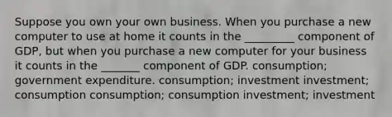 Suppose you own your own business. When you purchase a new computer to use at home it counts in the _________ component of GDP, but when you purchase a new computer for your business it counts in the _______ component of GDP. consumption; government expenditure. consumption; investment investment; consumption consumption; consumption investment; investment