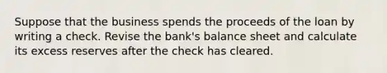 Suppose that the business spends the proceeds of the loan by writing a check. Revise the​ bank's balance sheet and calculate its excess reserves after the check has cleared.