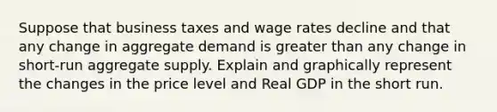 Suppose that business taxes and wage rates decline and that any change in aggregate demand is <a href='https://www.questionai.com/knowledge/ktgHnBD4o3-greater-than' class='anchor-knowledge'>greater than</a> any change in short-run aggregate supply. Explain and graphically represent the changes in the price level and Real GDP in the short run.