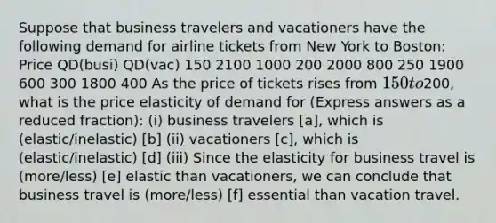 Suppose that business travelers and vacationers have the following demand for airline tickets from New York to Boston: Price QD(busi) QD(vac) 150 2100 1000 200 2000 800 250 1900 600 300 1800 400 As the price of tickets rises from 150 to200, what is the price elasticity of demand for (Express answers as a reduced fraction): (i) business travelers [a], which is (elastic/inelastic) [b] (ii) vacationers [c], which is (elastic/inelastic) [d] (iii) Since the elasticity for business travel is (more/less) [e] elastic than vacationers, we can conclude that business travel is (more/less) [f] essential than vacation travel.