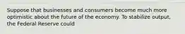 Suppose that businesses and consumers become much more optimistic about the future of the economy. To stabilize output, the Federal Reserve could