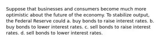 Suppose that businesses and consumers become much more optimistic about the future of the economy. To stabilize output, the Federal Reserve could a. buy bonds to raise interest rates. b. buy bonds to lower interest rates. c. sell bonds to raise interest rates. d. sell bonds to lower interest rates.