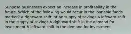 Suppose businesses expect an increase in profitability in the future. Which of the following would occur in the loanable funds market? A rightward shift int he supply of savings A leftward shift in the supply of savings A rightward shift in the demand for investment A leftward shift in the demand for investment