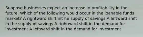 Suppose businesses expect an increase in profitability in the future. Which of the following would occur in the loanable funds market? A rightward shift int he supply of savings A leftward shift in the supply of savings A rightward shift in the demand for investment A leftward shift in the demand for investment