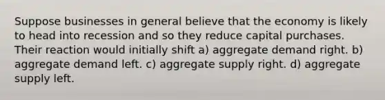 Suppose businesses in general believe that the economy is likely to head into recession and so they reduce capital purchases. Their reaction would initially shift a) aggregate demand right. b) aggregate demand left. c) aggregate supply right. d) aggregate supply left.