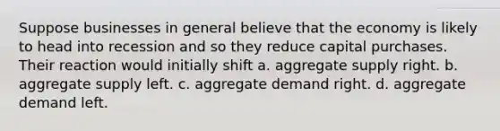 Suppose businesses in general believe that the economy is likely to head into recession and so they reduce capital purchases. Their reaction would initially shift a. aggregate supply right. b. aggregate supply left. c. aggregate demand right. d. aggregate demand left.