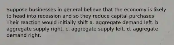 Suppose businesses in general believe that the economy is likely to head into recession and so they reduce capital purchases. Their reaction would initially shift a. aggregate demand left. b. aggregate supply right. c. aggregate supply left. d. aggregate demand right.