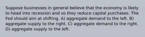 Suppose businesses in general believe that the economy is likely to head into recession and so they reduce capital purchases. The Fed should aim at shifting. A) aggregate demand to the left. B) aggregate supply to the right. C) aggregate demand to the right. D) aggregate supply to the left.