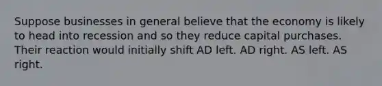 Suppose businesses in general believe that the economy is likely to head into recession and so they reduce capital purchases. Their reaction would initially shift AD left. AD right. AS left. AS right.