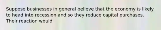 Suppose businesses in general believe that the economy is likely to head into recession and so they reduce capital purchases. Their reaction would