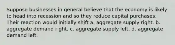 Suppose businesses in general believe that the economy is likely to head into recession and so they reduce capital purchases. Their reaction would initially shift a. aggregate supply right. b. aggregate demand right. c. aggregate supply left. d. aggregate demand left.