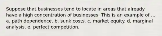 Suppose that businesses tend to locate in areas that already have a high concentration of businesses. This is an example of ... a. path dependence. b. sunk costs. c. market equity. d. marginal analysis. e. perfect competition.