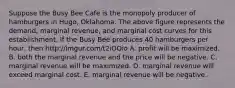 Suppose the Busy Bee Cafe is the monopoly producer of hamburgers in​ Hugo, Oklahoma. The above figure represents the​ demand, marginal​ revenue, and marginal cost curves for this establishment. If the Busy Bee produces 40 hamburgers per​ hour, then http://imgur.com/t2iOOio A. profit will be maximized. B. both the marginal revenue and the price will be negative. C. marginal revenue will be maximized. D. marginal revenue will exceed marginal cost. E. marginal revenue will be negative.