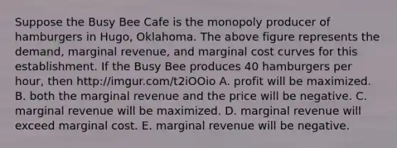 Suppose the Busy Bee Cafe is the monopoly producer of hamburgers in​ Hugo, Oklahoma. The above figure represents the​ demand, marginal​ revenue, and marginal cost curves for this establishment. If the Busy Bee produces 40 hamburgers per​ hour, then http://imgur.com/t2iOOio A. profit will be maximized. B. both the marginal revenue and the price will be negative. C. marginal revenue will be maximized. D. marginal revenue will exceed marginal cost. E. marginal revenue will be negative.