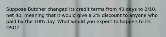 Suppose Butcher changed its credit terms from 40 days to 2/10, net 40, meaning that it would give a 2% discount to anyone who paid by the 10th day. What would you expect to happen to its DSO?