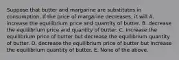 Suppose that butter and margarine are substitutes in consumption. If the price of margarine decreases, it will A. increase the equilibrium price and quantity of butter. B. decrease the equilibrium price and quantity of butter. C. increase the equilibrium price of butter but decrease the equilibrium quantity of butter. D. decrease the equilibrium price of butter but increase the equilibrium quantity of butter. E. None of the above.