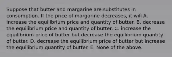 Suppose that butter and margarine are substitutes in consumption. If the price of margarine decreases, it will A. increase the equilibrium price and quantity of butter. B. decrease the equilibrium price and quantity of butter. C. increase the equilibrium price of butter but decrease the equilibrium quantity of butter. D. decrease the equilibrium price of butter but increase the equilibrium quantity of butter. E. None of the above.