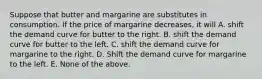 Suppose that butter and margarine are substitutes in consumption. If the price of margarine decreases, it will A. shift the demand curve for butter to the right. B. shift the demand curve for butter to the left. C. shift the demand curve for margarine to the right. D. Shift the demand curve for margarine to the left. E. None of the above.