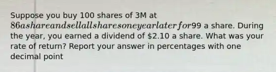 Suppose you buy 100 shares of 3M at 86 a share and sell all shares one year later for99 a share. During the year, you earned a dividend of 2.10 a share. What was your rate of return? Report your answer in percentages with one decimal point