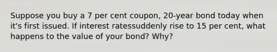 Suppose you buy a 7 per cent coupon, 20-year bond today when it's first issued. If interest ratessuddenly rise to 15 per cent, what happens to the value of your bond? Why?