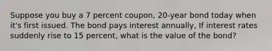 Suppose you buy a 7 percent coupon, 20-year bond today when it's first issued. The bond pays interest annually, If interest rates suddenly rise to 15 percent, what is the value of the bond?