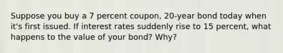 Suppose you buy a 7 percent coupon, 20-year bond today when it's first issued. If interest rates suddenly rise to 15 percent, what happens to the value of your bond? Why?