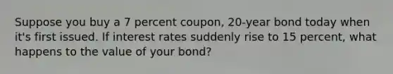 Suppose you buy a 7 percent coupon, 20-year bond today when it's first issued. If interest rates suddenly rise to 15 percent, what happens to the value of your bond?