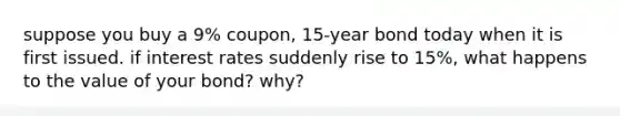 suppose you buy a 9% coupon, 15-year bond today when it is first issued. if interest rates suddenly rise to 15%, what happens to the value of your bond? why?