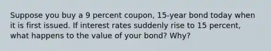 Suppose you buy a 9 percent coupon, 15-year bond today when it is first issued. If interest rates suddenly rise to 15 percent, what happens to the value of your bond? Why?