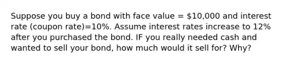 Suppose you buy a bond with face value = 10,000 and interest rate (coupon rate)=10%. Assume interest rates increase to 12% after you purchased the bond. IF you really needed cash and wanted to sell your bond, how much would it sell for? Why?