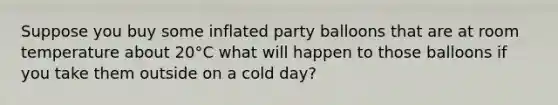 Suppose you buy some inflated party balloons that are at room temperature about 20°C what will happen to those balloons if you take them outside on a cold day?