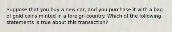 Suppose that you buy a new car, and you purchase it with a bag of gold coins minted in a foreign country. Which of the following statements is true about this transaction?