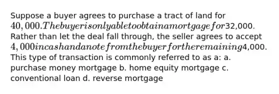 Suppose a buyer agrees to purchase a tract of land for 40,000. The buyer is only able to obtain a mortgage for32,000. Rather than let the deal fall through, the seller agrees to accept 4,000 in cash and a note from the buyer for the remaining4,000. This type of transaction is commonly referred to as a: a. purchase money mortgage b. home equity mortgage c. conventional loan d. reverse mortgage