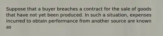 Suppose that a buyer breaches a contract for the sale of goods that have not yet been produced. In such a situation, expenses incurred to obtain performance from another source are known as