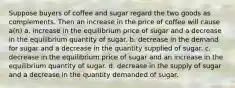 Suppose buyers of coffee and sugar regard the two goods as complements. Then an increase in the price of coffee will cause a(n) a. increase in the equilibrium price of sugar and a decrease in the equilibrium quantity of sugar. b. decrease in the demand for sugar and a decrease in the quantity supplied of sugar. c. decrease in the equilibrium price of sugar and an increase in the equilibrium quantity of sugar. d. decrease in the supply of sugar and a decrease in the quantity demanded of sugar.