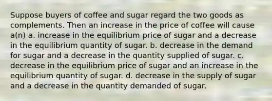 Suppose buyers of coffee and sugar regard the two goods as complements. Then an increase in the price of coffee will cause a(n) a. increase in the equilibrium price of sugar and a decrease in the equilibrium quantity of sugar. b. decrease in the demand for sugar and a decrease in the quantity supplied of sugar. c. decrease in the equilibrium price of sugar and an increase in the equilibrium quantity of sugar. d. decrease in the supply of sugar and a decrease in the quantity demanded of sugar.