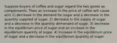 Suppose buyers of coffee and sugar regard the two goods as complements. Then an increase in the price of coffee will cause a(n) 1) decrease in the demand for sugar and a decrease in the quantity supplied of sugar. 2) decrease in the supply of sugar and a decrease in the quantity demanded of sugar. 3) decrease in the equilibrium price of sugar and an increase in the equilibrium quantity of sugar. 4) increase in the equilibrium price of sugar and a decrease in the equilibrium quantity of sugar.