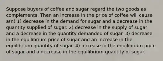 Suppose buyers of coffee and sugar regard the two goods as complements. Then an increase in the price of coffee will cause a(n) 1) decrease in the demand for sugar and a decrease in the quantity supplied of sugar. 2) decrease in the supply of sugar and a decrease in the quantity demanded of sugar. 3) decrease in the equilibrium price of sugar and an increase in the equilibrium quantity of sugar. 4) increase in the equilibrium price of sugar and a decrease in the equilibrium quantity of sugar.