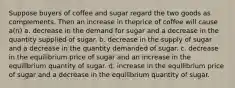 Suppose buyers of coffee and sugar regard the two goods as complements. Then an increase in theprice of coffee will cause a(n) a. decrease in the demand for sugar and a decrease in the quantity supplied of sugar. b. decrease in the supply of sugar and a decrease in the quantity demanded of sugar. c. decrease in the equilibrium price of sugar and an increase in the equilibrium quantity of sugar. d. increase in the equilibrium price of sugar and a decrease in the equilibrium quantity of sugar.