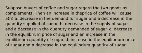 Suppose buyers of coffee and sugar regard the two goods as complements. Then an increase in theprice of coffee will cause a(n) a. decrease in the demand for sugar and a decrease in the quantity supplied of sugar. b. decrease in the supply of sugar and a decrease in the quantity demanded of sugar. c. decrease in the equilibrium price of sugar and an increase in the equilibrium quantity of sugar. d. increase in the equilibrium price of sugar and a decrease in the equilibrium quantity of sugar.