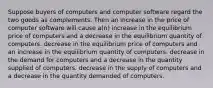 Suppose buyers of computers and computer software regard the two goods as complements. Then an increase in the price of computer software will cause a(n) increase in the equilibrium price of computers and a decrease in the equilibrium quantity of computers. decrease in the equilibrium price of computers and an increase in the equilibrium quantity of computers. decrease in the demand for computers and a decrease in the quantity supplied of computers. decrease in the supply of computers and a decrease in the quantity demanded of computers.