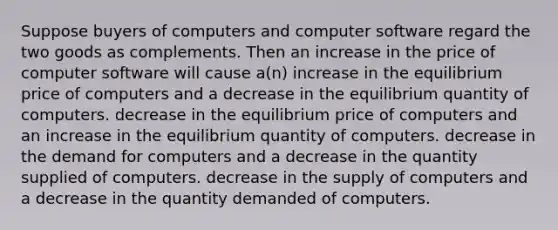 Suppose buyers of computers and computer software regard the two goods as complements. Then an increase in the price of computer software will cause a(n) increase in the equilibrium price of computers and a decrease in the equilibrium quantity of computers. decrease in the equilibrium price of computers and an increase in the equilibrium quantity of computers. decrease in the demand for computers and a decrease in the quantity supplied of computers. decrease in the supply of computers and a decrease in the quantity demanded of computers.