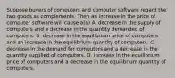 Suppose buyers of computers and computer software regard the two goods as complements. Then an increase in the price of computer software will cause a(n) A. decrease in the supply of computers and a decrease in the quantity demanded of computers. B. decrease in the equilibrium price of computers and an increase in the equilibrium quantity of computers. C. decrease in the demand for computers and a decrease in the quantity supplied of computers. D. increase in the equilibrium price of computers and a decrease in the equilibrium quantity of computers.