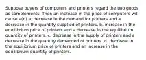 Suppose buyers of computers and printers regard the two goods as complements. Then an increase in the price of computers will cause a(n) a. decrease in the demand for printers and a decrease in the quantity supplied of printers. b. increase in the equilibrium price of printers and a decrease in the equilibrium quantity of printers. c. decrease in the supply of printers and a decrease in the quantity demanded of printers. d. decrease in the equilibrium price of printers and an increase in the equilibrium quantity of printers.