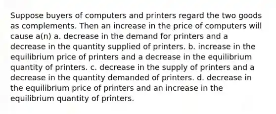 Suppose buyers of computers and printers regard the two goods as complements. Then an increase in the price of computers will cause a(n) a. decrease in the demand for printers and a decrease in the quantity supplied of printers. b. increase in the equilibrium price of printers and a decrease in the equilibrium quantity of printers. c. decrease in the supply of printers and a decrease in the quantity demanded of printers. d. decrease in the equilibrium price of printers and an increase in the equilibrium quantity of printers.