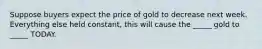 Suppose buyers expect the price of gold to decrease next week. Everything else held constant, this will cause the _____ gold to _____ TODAY.