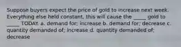 Suppose buyers expect the price of gold to increase next week. Everything else held constant, this will cause the _____ gold to _____ TODAY. a. demand for; increase b. demand for; decrease c. quantity demanded of; increase d. quantity demanded of; decrease