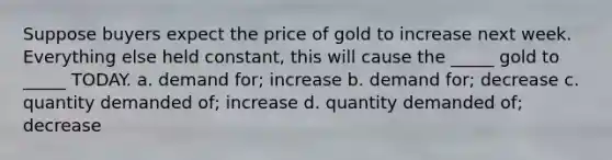 Suppose buyers expect the price of gold to increase next week. Everything else held constant, this will cause the _____ gold to _____ TODAY. a. demand for; increase b. demand for; decrease c. quantity demanded of; increase d. quantity demanded of; decrease