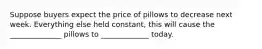 Suppose buyers expect the price of pillows to decrease next week. Everything else held constant, this will cause the ______________ pillows to _____________ today.